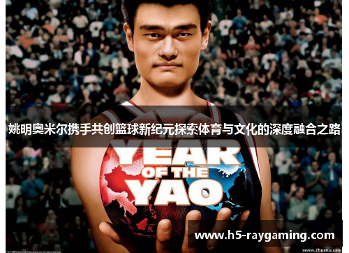 姚明奥米尔携手共创篮球新纪元探索体育与文化的深度融合之路